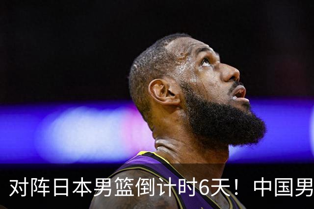 对阵日本男篮倒计时6天！中国男篮收2好消息，郭士强最新表态
