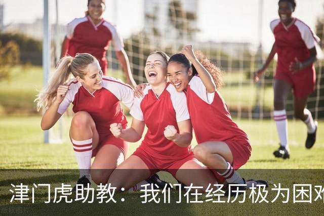 津门虎助教：我们在经历极为困难的时期，于根伟把大家凝聚到一起